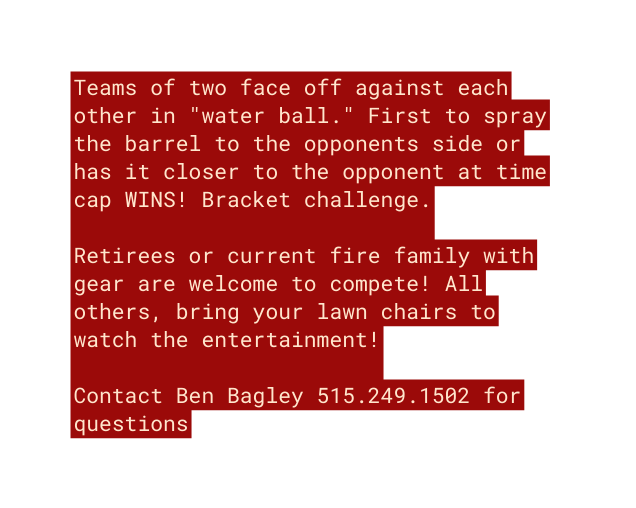 Teams of two face off against each other in water ball First to spray the barrel to the opponents side or has it closer to the opponent at time cap WINS Bracket challenge Retirees or current fire family with gear are welcome to compete All others bring your lawn chairs to watch the entertainment Contact Ben Bagley 515 249 1502 for questions